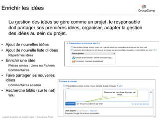 13Gestions des idées, collecte des retours clients.Processus de gestion des idéesNoter et rangerles idées : création d’un projet exempleCollaborez et organisez : Enrichir les idées.Valoriser et prioriser vos idéesMise en œuvre les idées : des idées au projetUtilisation des Types et des Temps estimés de l’application Tâches.http://www.groupcamp.frLogiciel de gestion de projet en ligne  - GroupCamp Projet