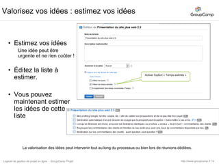 15Valorisez vos idées : mettre des prioritésUtilisez les prioritésLes types sont des tags ordonnés que vous allez pouvoir mettre sur chacune de vos idées.Éditez les prioritésUrgentP1P2P3PxActiver l’option « Utiliser les priorités »Utilisez cette commande pour gérer vos prioritéshttp://www.groupcamp.frLogiciel de gestion de projet en ligne  - GroupCamp Projet