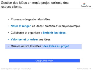 19Mise en œuvre des idées : des idées au projet.Vous pouvez aller plus loin avec GroupCamp Projet !Créez un nouveau projet « Sélection du prestataire site Voyages»Importer les éléments du projet « idées »	Vos éventuels documents et/ou cahier des chargesInvitez vos prestatairesUne fois votre prestataire sélectionné, un projet « Développement du site » suivre les développements, de gérer les Jalons du projet, d’ajouter vos commentaires, de loguer les tâches allouées à votre prestataire.http://www.groupcamp.frLogiciel de gestion de projet en ligne  - GroupCamp Projet