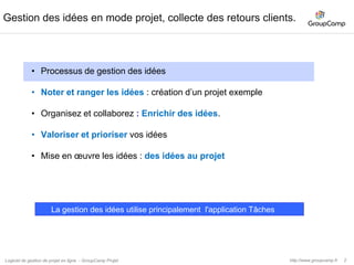 3Une gestion des idées, pourquoi ? Pour qui ?Mettez enoeuvreNoter toutValoriserGestiondes idéesRangerCollaborerOrganiserQuelle que soit la taille de l’entreprise ou son secteur d’activité, la gestion des idées peut être mise en œuvre.Dans une entreprise, les idées sont partout, chez vos collaborateurs, chez vos clients, chez vos fournisseurs et partenaires.Les idées vous permettent d’améliorer votre organisation, vos produits ou vos services.Processus de gestion des idées Noter les idéesRanger les idées pour les retrouverOrganiser les idées par thématiquesCollaborer pour enrichir vos idéesValoriser les idéesMettre en œuvre les idées. Notre conseil : si c’est la première mise en place dans votre entreprise, commencez par 1 service, 1 produit… Ensuite ce sont vos collaborateurs qui en redemanderons.Les bonnes idées sont légion. La gestion des idées est plus rare. Leur mise en œuvre encore plus.http://www.groupcamp.frLogiciel de gestion de projet en ligne  - GroupCamp Projet