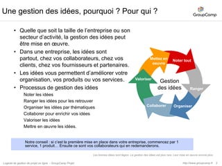 4Gestion des idées en mode projet, collecte des retours clients.Processus de gestion des idéesNoter et rangerles idées : création d’un projet exempleOrganisez et collaborez : Enrichir des idées.Valoriser et prioriser vos idéesMise en œuvre les idées : des idées au projetL’application clé est Tâches. (1 amélioration = 1 tâche).http://www.groupcamp.frLogiciel de gestion de projet en ligne  - GroupCamp Projet