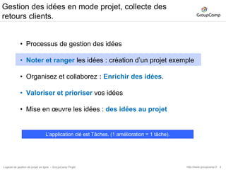 5Gestion des idées, comment organiser mes données ?Le nombre de projets dépend des personnes avec qui les idées vont être partagées.Si vous avez deux groupes de personnes, créez 2 projets.Dans un projet, la gestion des idées utilise l’application Tâches.Les listes de tâches permettent de ranger les idées par produit / service / thème, etc…Une tâche décrit une idée.Projet « Idées services »Tâches  Liste de tâches « Service A »   Idée 1   Idée 2  Liste de tâches « Service B »Projet « Idées produits »Tâches  Liste de tâches « Produit X »http://www.groupcamp.frLogiciel de gestion de projet en ligne  - GroupCamp Projet