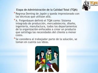 10
Etapa de Administración de la Calidad Total (TQM)
*Regresa Deming de Japón y queda impresionado con
las técnicas que utilizan allá.
*A. Feigenbaum definió el TQM como: Sistema
integrado de producción, mercadotecnia, diseño,
ingeniería, manufactura, todos los departamentos
de la organización enfocados a crear un producto
que satisfaga las necesidades del cliente a menor
costo.
*Se considera al trabajador parte de la solución, se
toman en cuenta sus ideas.
 