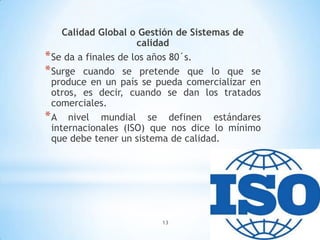 13
Calidad Global o Gestión de Sistemas de
calidad
*Se da a finales de los años 80´s.
*Surge cuando se pretende que lo que se
produce en un país se pueda comercializar en
otros, es decir, cuando se dan los tratados
comerciales.
*A nivel mundial se definen estándares
internacionales (ISO) que nos dice lo mínimo
que debe tener un sistema de calidad.
 