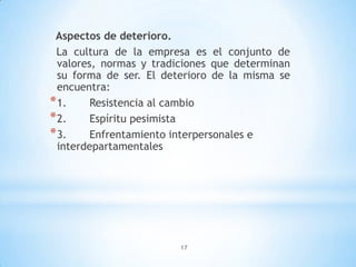 17
Aspectos de deterioro.
La cultura de la empresa es el conjunto de
valores, normas y tradiciones que determinan
su forma de ser. El deterioro de la misma se
encuentra:
*1. Resistencia al cambio
*2. Espíritu pesimista
*3. Enfrentamiento interpersonales e
interdepartamentales
 