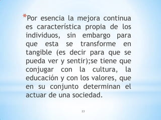 23
*Por esencia la mejora continua
es característica propia de los
individuos, sin embargo para
que esta se transforme en
tangible (es decir para que se
pueda ver y sentir);se tiene que
conjugar con la cultura, la
educación y con los valores, que
en su conjunto determinan el
actuar de una sociedad.
 