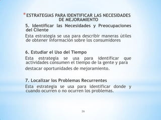26
*ESTRATEGIAS PARA IDENTIFICAR LAS NECESIDADES
DE MEJORAMIENTO
5. Identificar las Necesidades y Preocupaciones
del Cliente
Esta estrategia se usa para describir maneras útiles
de obtener información sobre los consumidores
6. Estudiar el Uso del Tiempo
Esta estrategia se usa para identificar que
actividades consumen el tiempo de la gente y para
destacar oportunidades de mejoramiento.
7. Localizar los Problemas Recurrentes
Esta estrategia se usa para identificar donde y
cuando ocurren o no ocurren los problemas.
 