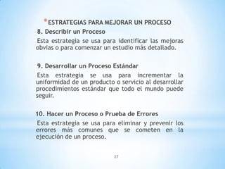 27
*ESTRATEGIAS PARA MEJORAR UN PROCESO
8. Describir un Proceso
Esta estrategia se usa para identificar las mejoras
obvias o para comenzar un estudio más detallado.
9. Desarrollar un Proceso Estándar
Esta estrategia se usa para incrementar la
uniformidad de un producto o servicio al desarrollar
procedimientos estándar que todo el mundo puede
seguir.
10. Hacer un Proceso o Prueba de Errores
Esta estrategia se usa para eliminar y prevenir los
errores más comunes que se cometen en la
ejecución de un proceso.
 