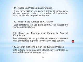 28
*
11. Hacer un Proceso más Eficiente
Esta estrategia se usa para eliminar lo innecesario
de un proceso, reducir el tamaño del inventario,
acordar el ciclo de producción, etc.
12. Reducir las Fuentes de Variación
Esta estrategia se usa para eliminar las causas de
variación más obvias.
13. Llevar un Proceso a un Estado de Control
Estadístico
Esta estrategia se usa para hacer que un proceso sea
más predecible al poner la variación bajo control.
14. Mejorar el Diseño de un Producto o Proceso
Esta estrategia se usa para identificar y controlar la
calidad del producto o proceso.
 