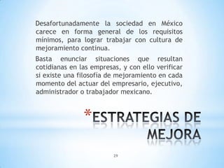 29
*
Desafortunadamente la sociedad en México
carece en forma general de los requisitos
mínimos, para lograr trabajar con cultura de
mejoramiento continua.
Basta enunciar situaciones que resultan
cotidianas en las empresas, y con ello verificar
si existe una filosofía de mejoramiento en cada
momento del actuar del empresario, ejecutivo,
administrador o trabajador mexicano.
 