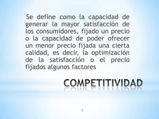 3
Se define como la capacidad de
generar la mayor satisfacción de
los consumidores, fijado un precio
o la capacidad de poder ofrecer
un menor precio fijada una cierta
calidad, es decir, la optimización
de la satisfacción o el precio
fijados algunos factores
 