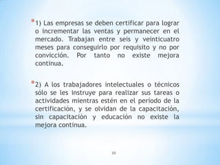 30
*1) Las empresas se deben certificar para lograr
o incrementar las ventas y permanecer en el
mercado. Trabajan entre seis y veinticuatro
meses para conseguirlo por requisito y no por
convicción. Por tanto no existe mejora
continua.
*2) A los trabajadores intelectuales o técnicos
sólo se les instruye para realizar sus tareas o
actividades mientras estén en el período de la
certificación, y se olvidan de la capacitación,
sin capacitación y educación no existe la
mejora continua.
 