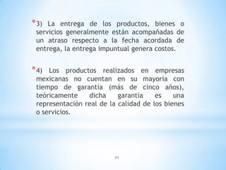 31
*3) La entrega de los productos, bienes o
servicios generalmente están acompañadas de
un atraso respecto a la fecha acordada de
entrega, la entrega impuntual genera costos.
*4) Los productos realizados en empresas
mexicanas no cuentan en su mayoría con
tiempo de garantía (más de cinco años),
teóricamente dicha garantía es una
representación real de la calidad de los bienes
o servicios.
 