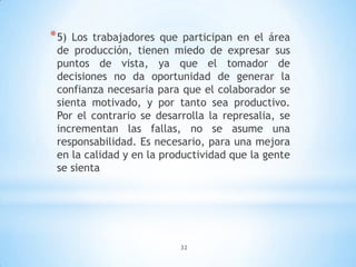 32
*5) Los trabajadores que participan en el área
de producción, tienen miedo de expresar sus
puntos de vista, ya que el tomador de
decisiones no da oportunidad de generar la
confianza necesaria para que el colaborador se
sienta motivado, y por tanto sea productivo.
Por el contrario se desarrolla la represalia, se
incrementan las fallas, no se asume una
responsabilidad. Es necesario, para una mejora
en la calidad y en la productividad que la gente
se sienta
 