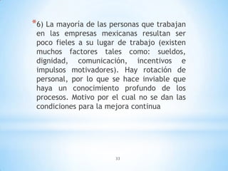 33
*6) La mayoría de las personas que trabajan
en las empresas mexicanas resultan ser
poco fieles a su lugar de trabajo (existen
muchos factores tales como: sueldos,
dignidad, comunicación, incentivos e
impulsos motivadores). Hay rotación de
personal, por lo que se hace inviable que
haya un conocimiento profundo de los
procesos. Motivo por el cual no se dan las
condiciones para la mejora continua
 