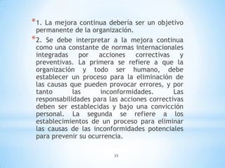 35
*1. La mejora continua debería ser un objetivo
permanente de la organización.
*2. Se debe interpretar a la mejora continua
como una constante de normas internacionales
integradas por acciones correctivas y
preventivas. La primera se refiere a que la
organización y todo ser humano, debe
establecer un proceso para la eliminación de
las causas que pueden provocar errores, y por
tanto las inconformidades. Las
responsabilidades para las acciones correctivas
deben ser establecidas y bajo una convicción
personal. La segunda se refiere a los
establecimientos de un proceso para eliminar
las causas de las inconformidades potenciales
para prevenir su ocurrencia.
 