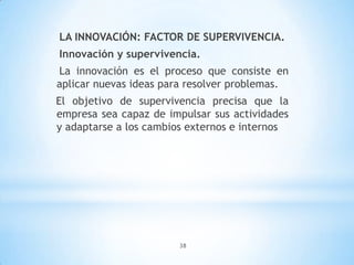 38
LA INNOVACIÓN: FACTOR DE SUPERVIVENCIA.
Innovación y supervivencia.
La innovación es el proceso que consiste en
aplicar nuevas ideas para resolver problemas.
El objetivo de supervivencia precisa que la
empresa sea capaz de impulsar sus actividades
y adaptarse a los cambios externos e internos
 