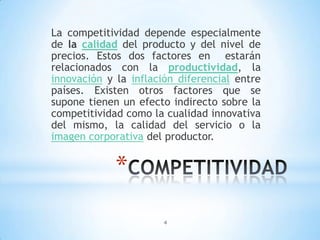 4
*
La competitividad depende especialmente
de la calidad del producto y del nivel de
precios. Estos dos factores en estarán
relacionados con la productividad, la
innovación y la inflación diferencial entre
países. Existen otros factores que se
supone tienen un efecto indirecto sobre la
competitividad como la cualidad innovativa
del mismo, la calidad del servicio o la
imagen corporativa del productor.
 