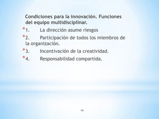 40
Condiciones para la innovación. Funciones
del equipo multidisciplinar.
*1. La dirección asume riesgos
*2. Participación de todos los miembros de
la organización.
*3. Incentivación de la creatividad.
*4. Responsabilidad compartida.
 