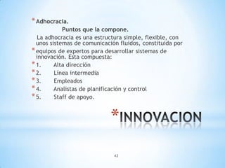 42
*
*Adhocracia.
Puntos que la compone.
La adhocracia es una estructura simple, flexible, con
unos sistemas de comunicación fluidos, constituida por
*equipos de expertos para desarrollar sistemas de
innovación. Esta compuesta:
*1. Alta dirección
*2. Línea intermedia
*3. Empleados
*4. Analistas de planificación y control
*5. Staff de apoyo.
 