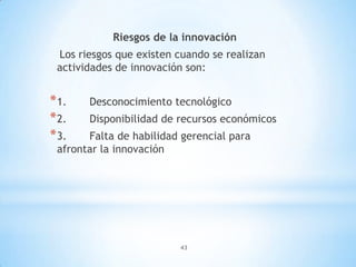 43
Riesgos de la innovación
Los riesgos que existen cuando se realizan
actividades de innovación son:
*1. Desconocimiento tecnológico
*2. Disponibilidad de recursos económicos
*3. Falta de habilidad gerencial para
afrontar la innovación
 