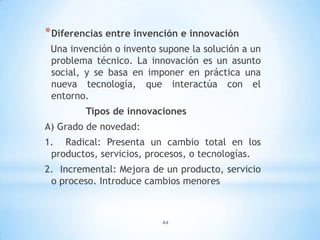 44
*Diferencias entre invención e innovación
Una invención o invento supone la solución a un
problema técnico. La innovación es un asunto
social, y se basa en imponer en práctica una
nueva tecnología, que interactúa con el
entorno.
Tipos de innovaciones
A) Grado de novedad:
1. Radical: Presenta un cambio total en los
productos, servicios, procesos, o tecnologías.
2. Incremental: Mejora de un producto, servicio
o proceso. Introduce cambios menores
 
