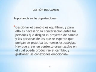 46
GESTIÓN DEL CAMBIO
Importancia en las organizaciones
*Gestionar el cambio es equilibrar, y para
ello es necesario la conversación entre las
personas que dirigen el proyecto de cambio
y las personas de las que se esperan que
pongan en practica las nuevas estrategias.
Hay que crear un contexto organizativo en
el cual pueda producirse el cambio, y
gestionar las conexiones emocionales
 