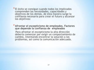 47
*El éxito se consigue cuando todos los implicados
comprenden las necesidades, capacidades y
objetivos de los demás, de ésta manera surge la
confianza necesaria para crear el futuro y alcanzar
los objetivos:
*Afrontar el escepticismo de empleados. Factores
que depende la confianza de empleados
Para afrontar el escepticismo la alta dirección
debería comenzar por exigir un comportamiento de
cambio, intentando encontrar la solución a los
problemas, así como la comunicación adecuada.
 