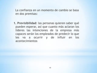 48
La confianza en un momento de cambio se basa
en dos premisas:
1. Previsibilidad: las personas quieren saber qué
pueden esperar, así que cuanto más aclaran los
líderes las intenciones de la empresa más
capaces serán los empleados de predecir lo que
les va a ocurrir y de influir en los
acontecimientos
 