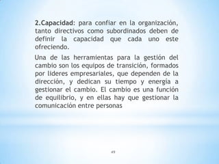 49
2.Capacidad: para confiar en la organización,
tanto directivos como subordinados deben de
definir la capacidad que cada uno este
ofreciendo.
Una de las herramientas para la gestión del
cambio son los equipos de transición, formados
por lideres empresariales, que dependen de la
dirección, y dedican su tiempo y energía a
gestionar el cambio. El cambio es una función
de equilibrio, y en ellas hay que gestionar la
comunicación entre personas
 