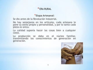 5
*ERA RURAL
*Etapa Artesanal:
Se dio antes de la Revolución Industrial.
No hay semejanza en los artículos, cada artesano le
pone su estilo propio y personalidad, y por lo tanto cada
pieza es única.
La calidad suponía hacer las cosas bien a cualquier
costo.
La producción se daba en el núcleo familiar,
transmitiendo los conocimientos de generación en
generación.
 