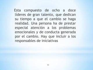 50
Esta compuesto de ocho a doce
líderes de gran talento, que dedican
su tiempo a que el cambio se haga
realidad. Una persona ha de prestar
especial atención a los problemas
emocionales y de conducta generada
por el cambio. Hay que incluir a los
responsables de iniciativas
 