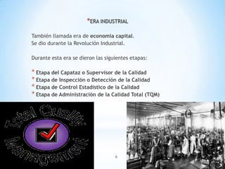 6
*ERA INDUSTRIAL
También llamada era de economía capital.
Se dio durante la Revolución Industrial.
Durante esta era se dieron las siguientes etapas:
* Etapa del Capataz o Supervisor de la Calidad
* Etapa de Inspección o Detección de la Calidad
* Etapa de Control Estadístico de la Calidad
* Etapa de Administración de la Calidad Total (TQM)
 