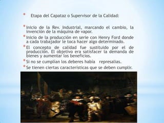7
* Etapa del Capataz o Supervisor de la Calidad:
*Inicio de la Rev. Industrial, marcando el cambio, la
invención de la máquina de vapor.
*Inicio de la producción en serie con Henry Ford donde
a cada trabajador le toca hacer algo determinado.
*El concepto de calidad fue sustituido por el de
producción. El objetivo era satisfacer la demanda de
bienes y aumentar los beneficios.
*Si no se cumplían los deberes había represalias.
*Se tienen ciertas características que se deben cumplir.
 