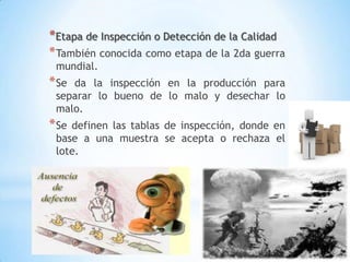 8
*Etapa de Inspección o Detección de la Calidad
*También conocida como etapa de la 2da guerra
mundial.
*Se da la inspección en la producción para
separar lo bueno de lo malo y desechar lo
malo.
*Se definen las tablas de inspección, donde en
base a una muestra se acepta o rechaza el
lote.
 