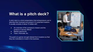 What is a pitch deck?
A pitch deck is a short presentation that entrepreneurs use to
describe their business and present it to potential investors.
It usually consists of about 10 slides with:
● An overview of the company's mission and the
product or service offered
● Market opportunity
● Team, financials, etc.
The goal is to garner enough interest from investors so that
they are motivated to invest in the business
 