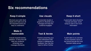 Six recommendations
Structure your pitch deck
clearly and make sure all
the important points are
easy to understand
Incorporate visuals or
graphics to illustrate your
message and keep the
audience engaged
Include impactful stories,
statistics, or facts that will
help your audience
remember your
message afterwards
Practice presenting your
deck beforehand with
friends or colleagues for
feedback, then use this
input to refine it further
Keep it simple Use visuals Keep it short
A good pitch deck should be
concise and clear; avoid
trying to cram in too much
information
A pitch deck is an overview
of your business; focus on
key points that get the most
important ideas across
Make it
memorable Test & iterate Main points
 