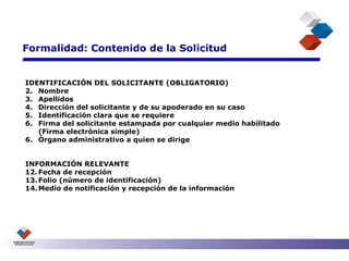 Formalidad: Contenido de la Solicitud IDENTIFICACIÓN DEL SOLICITANTE (OBLIGATORIO) Nombre Apellidos Dirección del solicitante y de su apoderado en su caso Identificación clara que se requiere Firma del solicitante estampada por cualquier medio habilitado  (Firma electrónica simple) 6. Órgano administrativo a quien se dirige INFORMACIÓN RELEVANTE  Fecha de recepción Folio (número de identificación) Medio de notificación y recepción de la información 
