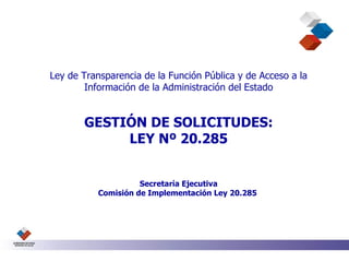 Ley de Transparencia de la Función Pública y de Acceso a la Información de la Administración del Estado GESTIÓN DE SOLICITUDES: LEY Nº 20.285 Secretaría Ejecutiva Comisión de Implementación Ley 20.285  