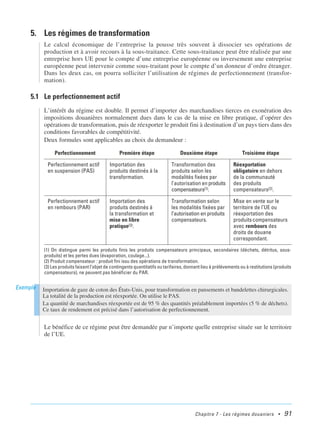 Chapitre 7 - Les régimes douaniers • 91
5. Les régimes de transformation
Le calcul économique de l’entreprise la pousse très souvent à dissocier ses opérations de
production et à avoir recours à la sous-traitance. Cette sous-traitance peut être réalisée par une
entreprise hors UE pour le compte d’une entreprise européenne ou inversement une entreprise
européenne peut intervenir comme sous-traitant pour le compte d’un donneur d’ordre étranger.
Dans les deux cas, on pourra solliciter l’utilisation de régimes de perfectionnement (transfor-
mation).
5.1 Le perfectionnement actif
L’intérêt du régime est double. Il permet d’importer des marchandises tierces en exonération des
impositions douanières normalement dues dans le cas de la mise en libre pratique, d’opérer des
opérations de transformation, puis de réexporter le produit fini à destination d’un pays tiers dans des
conditions favorables de compétitivité.
Deux formules sont applicables au choix du demandeur :
Le bénéfice de ce régime peut être demandée par n’importe quelle entreprise située sur le territoire
de l’UE.
Perfectionnement Première étape Deuxième étape Troisième étape
Perfectionnement actif
en suspension (PAS)
Importation des
produits destinés à la
transformation.
Transformation des
produits selon les
modalités fixées par
l’autorisation en produits
compensateurs(1).
Réexportation
obligatoire en dehors
de la communauté
des produits
compensateurs(2).
Perfectionnement actif
en rembours (PAR)
Importation des
produits destinés à
la transformation et
mise en libre
pratique(3).
Transformation selon
les modalités fixées par
l’autorisation en produits
compensateurs.
Mise en vente sur le
territoire de l’UE ou
réexportation des
produitscompensateurs
avec rembours des
droits de douane
correspondant.
(1) On distingue parmi les produits finis les produits compensateurs principaux, secondaires (déchets, détritus, sous-
produits) et les pertes dues (évaporation, coulage...).
(2) Produit compensateur : produit fini issu des opérations de transformation.
(3) Les produits faisant l’objet de contingents quantitatifs ou tarifaires, donnant lieu à prélèvements ou à restitutions (produits
compensateurs), ne peuvent pas bénéficier du PAR.
Importation de gaze de coton des États-Unis, pour transformation en pansements et bandelettes chirurgicales.
La totalité de la production est réexportée. On utilise le PAS.
La quantité de marchandises réexportée est de 95 % des quantités préalablement importées (5 % de déchets).
Ce taux de rendement est précisé dans l’autorisation de perfectionnement.
Exemple
 