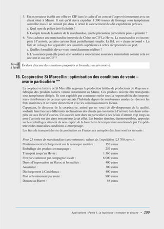 Applications : Partie 1. La logistique : transport et douane • 299
5. Un exportateur établit une offre en CIF dans le cadre d’un contrat d’approvisionnement avec un
client situé à Miami. Il sait qu’il devra expédier 1 500 tonnes de fromage sous température
contrôlée mais il ne connaît pas dans le détail le cadencement des dix expéditions prévues.
a. Quel type de police doit-il choisir ?
b. Compte tenu de la nature de la marchandise, quelle précaution particulière peut-il prendre ?
6. Vous achetez une marchandise importée de Chine en CIF Le Havre. La marchandise est incom-
plète à l’arrivée, certains cartons étant partiellement remplis. Le B/L est « clean on board ». La
liste de colisage fait apparaître des quantités supérieures à celles réceptionnées au port.
a. Quelles formalités devez-vous immédiatement réaliser ?
b. L’assurance peut-elle jouer si le vendeur a souscrit une assurance minimaliste comme cela est
souvent le cas en CIF ?
16. Coopérative St Marcellin : optimisation des conditions de vente –
avarie particulière **
La coopérative laitière de St Marcellin regroupe la production laitière de producteurs de Mayenne et
fabrique des produits laitiers vendus notamment au Maroc. Ces produits doivent être transportés
sous température dirigée. Ils sont expédiés par conteneur reefer sous la responsabilité des importa-
teurs distributeurs de ce pays qui ont pris l’habitude depuis de nombreuses années de réserver les
frets maritimes et de traiter directement avec les commissionnaires locaux.
Cependant, le directeur de la coopérative, animé par un souci de développement de la qualité,
souhaite faire face aux différentes réclamations des clients qui constatent à l’arrivée dans leurs entre-
pôts un taux élevé d’avaries. Ces avaries sont dues en particulier à des délais d’attente trop longs au
port d’arrivée sur des aires non prévues à cet effet. Les bandes témoins, thermosensibles, apposées
sur les emballages attestent du non respect de la fourchette de température mentionnée par l’expédi-
teur et des mauvaises conditions d’entreposage.
Les frais de transport du site de production en France aux entrepôts du client sont les suivants :
Pour 25 tonnes de marchandises (un conteneur), valeur de l’expédition (23 700 euros) :
Positionnement et chargement sur la remorque routière : 150 euros
Emballage des produits et marquage : 259 euros
Transport jusqu’au Havre : 1 360 euros
Fret par conteneur par compagnie locale : 6 000 euros
Droits d’importation au Maroc et formalités : 400 euros
Assurance : 300 euros
Déchargement à Casablanca : 400 euros
Post acheminement par route : 900 euros
Douane au Havre : 56 euros
Évaluez chacune des situations proposées et formulez un avis motivé.
Travail
à faire
 