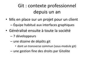 Git : contexte professionnel
               depuis un an
• Mis en place sur un projet pour un client
  – Équipe habitué aux interfaces graphiques
• Généralisé ensuite à toute la société
  – 7 développeurs
  – une dizaine de dépôts git
     • dont un transverse commun (sous-module git)
  – une gestion fine des droits par Gitolite
 