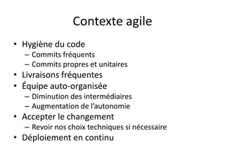Contexte agile
• Hygiène du code
  – Commits fréquents
  – Commits propres et unitaires
• Livraisons fréquentes
• Équipe auto-organisée
  – Diminution des intermédiaires
  – Augmentation de l’autonomie
• Accepter le changement
  – Revoir nos choix techniques si nécessaire
• Déploiement en continu
 