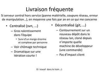 Livraison fréquente
Si serveur central hors service (panne matérielle, coupure réseau, erreur
 de manipulation…), en moyenne une fois par an en ce qui me concerne

   • Centralisé (svn, …)                   • Décentralisé (git, …)
       – Gros ralentissement                    – Contournement sur un
         dans l’équipe                            nouveau dépôt dans le
           • Suivi d’un merge énorme              réseau lan, cloné depuis
             et complexe par personne             n’importe quelle
       – Voir chômage technique                   machine de développeur
                                                  (une commande)
       – Dramatique sur une
         itération courte !                     – Pas d’impact client



                           Et travail dans le train ;-)
 