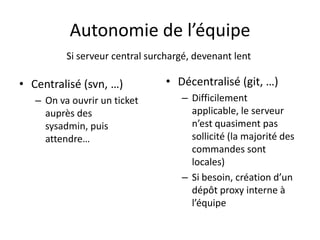 Autonomie de l’équipe
          Si serveur central surchargé, devenant lent

• Centralisé (svn, …)            • Décentralisé (git, …)
   – On va ouvrir un ticket         – Difficilement
     auprès des                       applicable, le serveur
     sysadmin, puis                   n’est quasiment pas
     attendre…                        sollicité (la majorité des
                                      commandes sont
                                      locales)
                                    – Si besoin, création d’un
                                      dépôt proxy interne à
                                      l’équipe
 