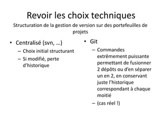 Revoir les choix techniques
 Structuration de la gestion de version sur des portefeuilles de
                             projets

• Centralisé (svn, …)             • Git
   – Choix initial structurant        – Commandes
   – Si modifié, perte                  extrêmement puissante
     d’historique                       permettant de fusionner
                                        2 dépôts ou d’en séparer
                                        un en 2, en conservant
                                        juste l’historique
                                        correspondant à chaque
                                        moitié
                                      – (cas réel !)
 