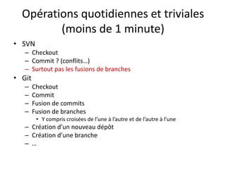 Opérations quotidiennes et triviales
         (moins de 1 minute)
• SVN
   – Checkout
   – Commit ? (conflits…)
   – Surtout pas les fusions de branches
• Git
   –    Checkout
   –    Commit
   –    Fusion de commits
   –    Fusion de branches
         • Y compris croisées de l’une à l’autre et de l’autre à l’une
   – Création d’un nouveau dépôt
   – Création d’une branche
   – …
 