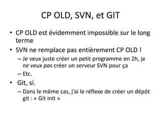 CP OLD, SVN, et GIT
• CP OLD est évidemment impossible sur le long
  terme
• SVN ne remplace pas entièrement CP OLD !
   – Je veux juste créer un petit programme en 2h, je
     ne veux pas créer un serveur SVN pour ça
   – Etc.
• Git, si.
   – Dans le même cas, j’ai le réflexe de créer un dépôt
     git : « Git init »
 