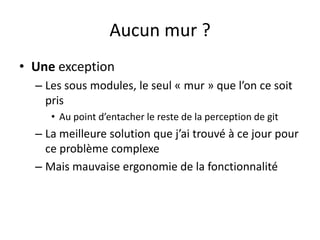 Aucun mur ?
• Une exception
  – Les sous modules, le seul « mur » que l’on ce soit
    pris
     • Au point d’entacher le reste de la perception de git
  – La meilleure solution que j’ai trouvé à ce jour pour
    ce problème complexe
  – Mais mauvaise ergonomie de la fonctionnalité
 