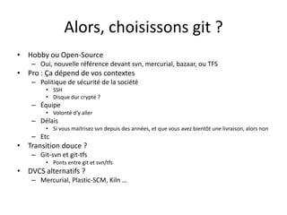 Alors, choisissons git ?
• Hobby ou Open-Source
    – Oui, nouvelle référence devant svn, mercurial, bazaar, ou TFS
• Pro : Ça dépend de vos contextes
    – Politique de sécurité de la société
         • SSH
         • Disque dur crypté ?
    – Équipe
         • Volonté d’y aller
    – Délais
         • Si vous maitrisez svn depuis des années, et que vous avez bientôt une livraison, alors non
    – Etc
• Transition douce ?
    – Git-svn et git-tfs
         • Ponts entre git et svn/tfs
• DVCS alternatifs ?
    – Mercurial, Plastic-SCM, Kiln …
 
